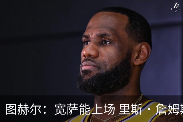图赫尔：宽萨能上场 里斯·詹姆斯还得评估 不会吃伟哥来应对高反