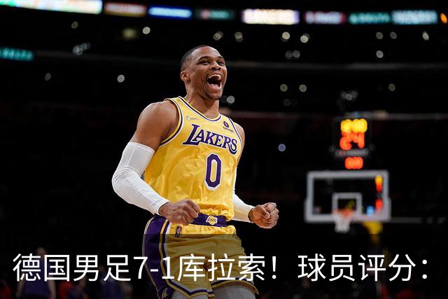 德国男足7-1库拉索！球员评分：2人满分、2人优秀、3人及格、1人太拉胯