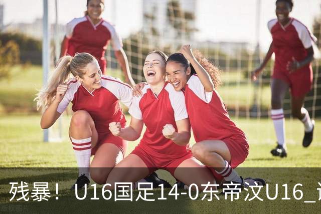 残暴！U16国足14-0东帝汶U16 谢晋、帅惟浩、赵松源戴帽，7人破门