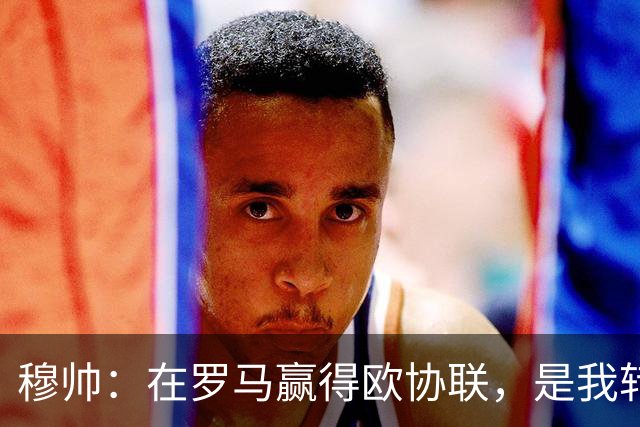 穆帅：在罗马赢得欧协联，是我转向更多为他人着想的时刻